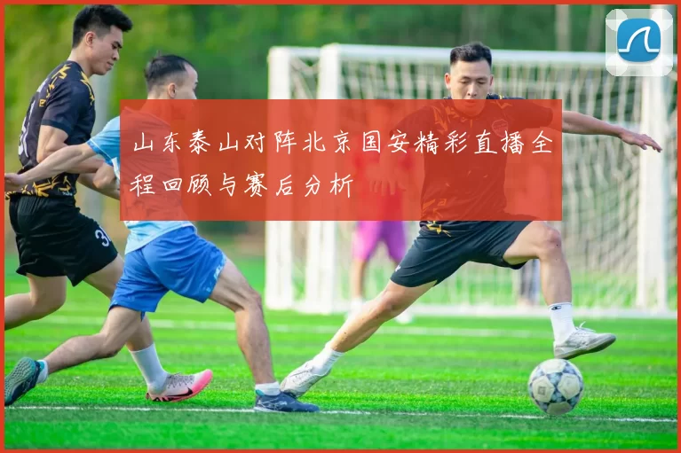 山东泰山对阵北京国安精彩直播全程回顾与赛后分析