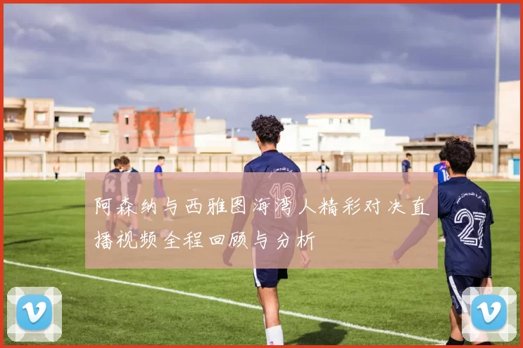 阿森纳与西雅图海湾人精彩对决直播视频全程回顾与分析