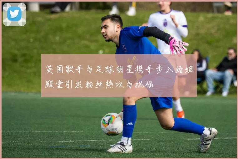 英国歌手与足球明星携手步入婚姻殿堂引发粉丝热议与祝福