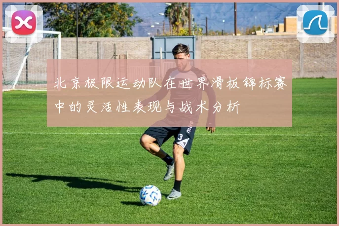 北京极限运动队在世界滑板锦标赛中的灵活性表现与战术分析