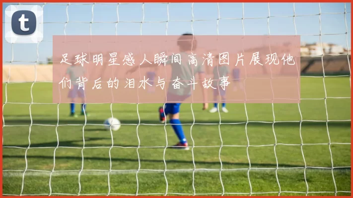 足球明星感人瞬间高清图片展现他们背后的泪水与奋斗故事