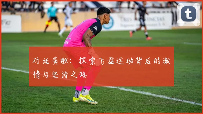 对话黄敏：探索飞盘运动背后的激情与坚持之路
