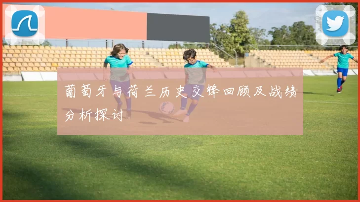葡萄牙与荷兰历史交锋回顾及战绩分析探讨