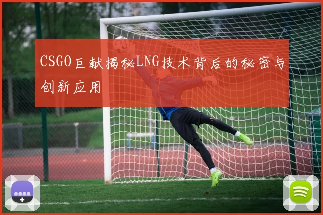 CSGO巨献揭秘LNG技术背后的秘密与创新应用