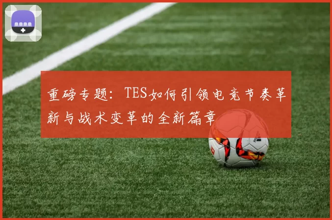 重磅专题：TES如何引领电竞节奏革新与战术变革的全新篇章