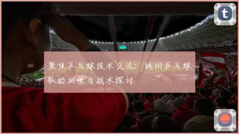 聚焦乒乓球技术交流：杭州乒乓球队的训练与战术探讨