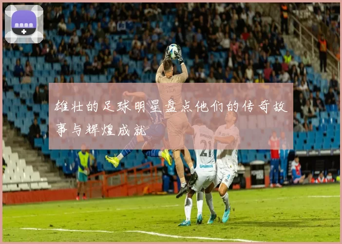雄壮的足球明星盘点他们的传奇故事与辉煌成就