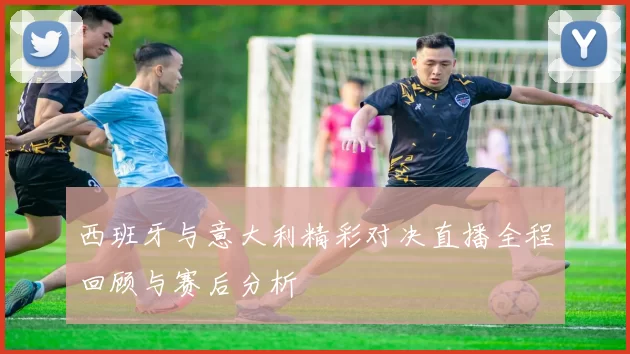西班牙与意大利精彩对决直播全程回顾与赛后分析