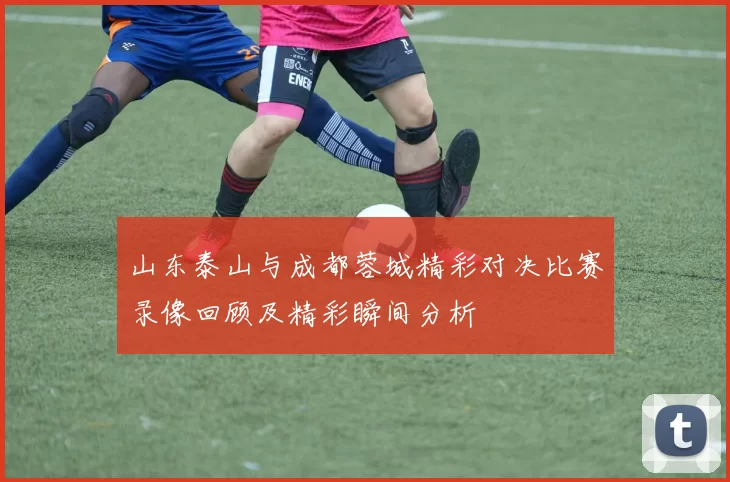 山东泰山与成都蓉城精彩对决比赛录像回顾及精彩瞬间分析