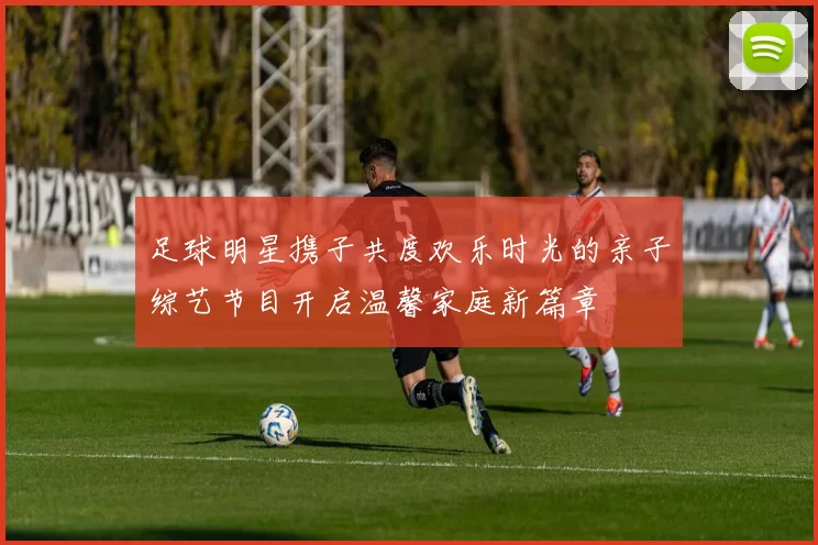 足球明星携子共度欢乐时光的亲子综艺节目开启温馨家庭新篇章
