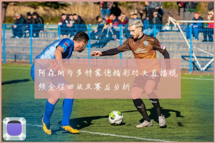 阿森纳与多特蒙德精彩对决直播视频全程回放及赛后分析