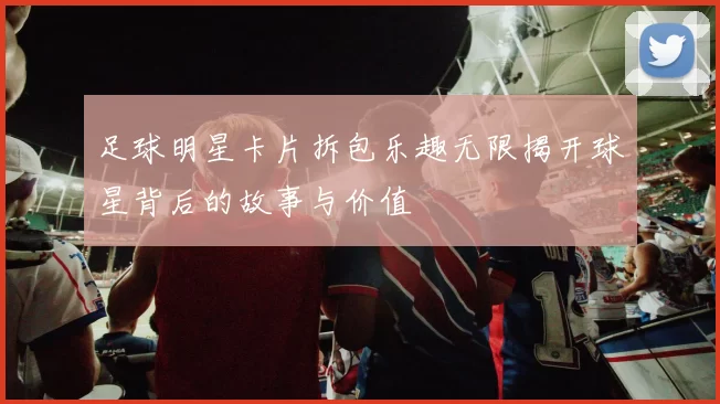 足球明星卡片拆包乐趣无限揭开球星背后的故事与价值