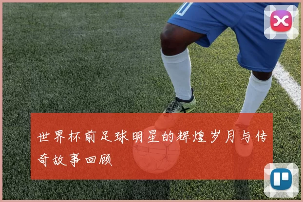 世界杯前足球明星的辉煌岁月与传奇故事回顾