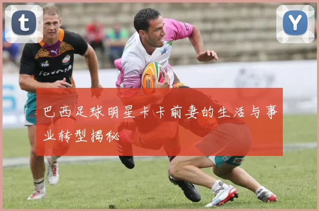巴西足球明星卡卡前妻的生活与事业转型揭秘