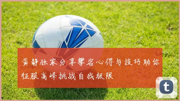 黄静独家分享攀岩心得与技巧助你征服高峰挑战自我极限
