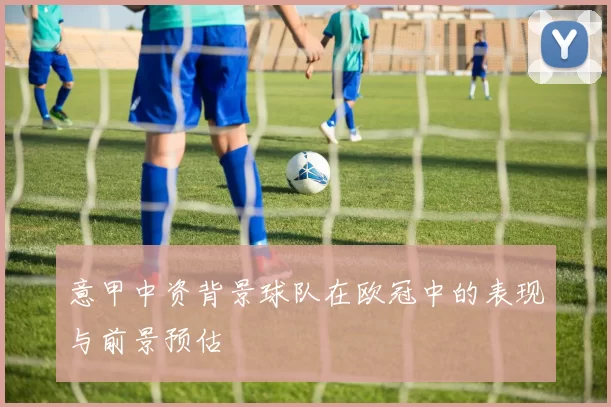 意甲中资背景球队在欧冠中的表现与前景预估