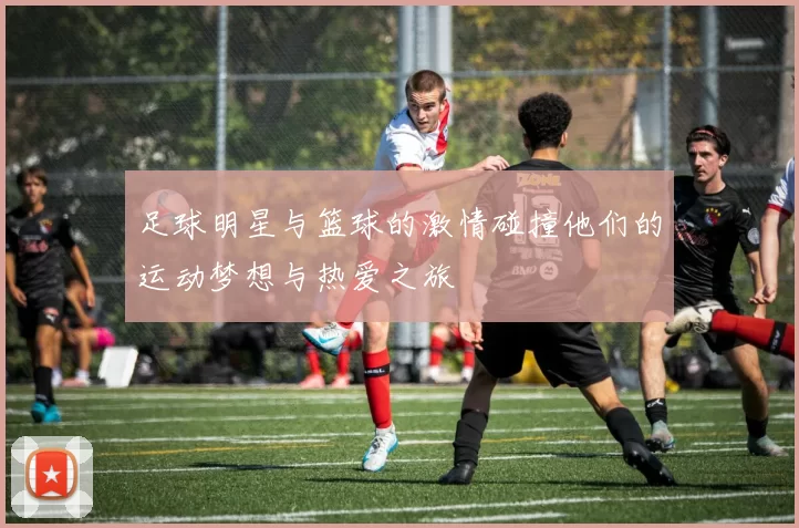 足球明星与篮球的激情碰撞他们的运动梦想与热爱之旅