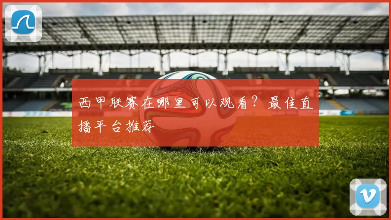 西甲联赛在哪里可以观看？最佳直播平台推荐
