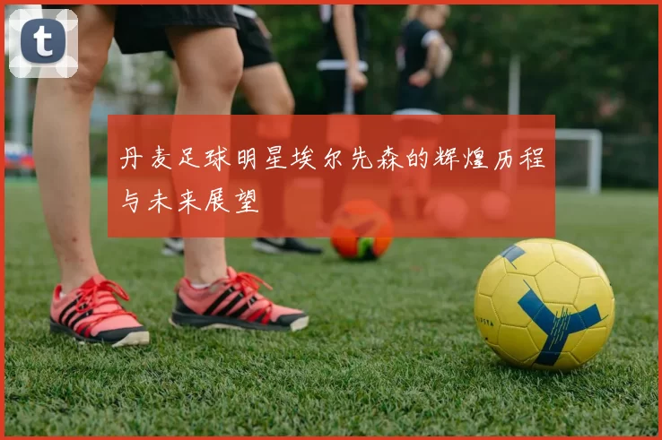 丹麦足球明星埃尔先森的辉煌历程与未来展望