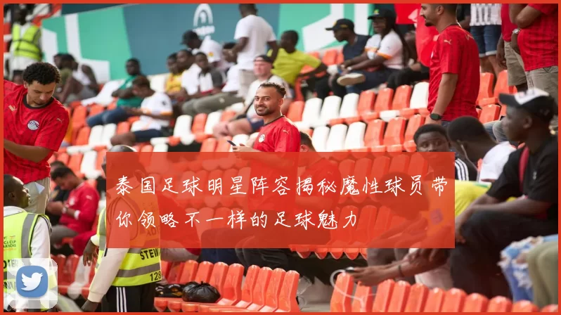 泰国足球明星阵容揭秘魔性球员带你领略不一样的足球魅力