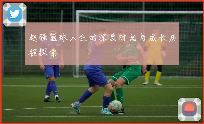 赵强篮球人生的深度对话与成长历程探索