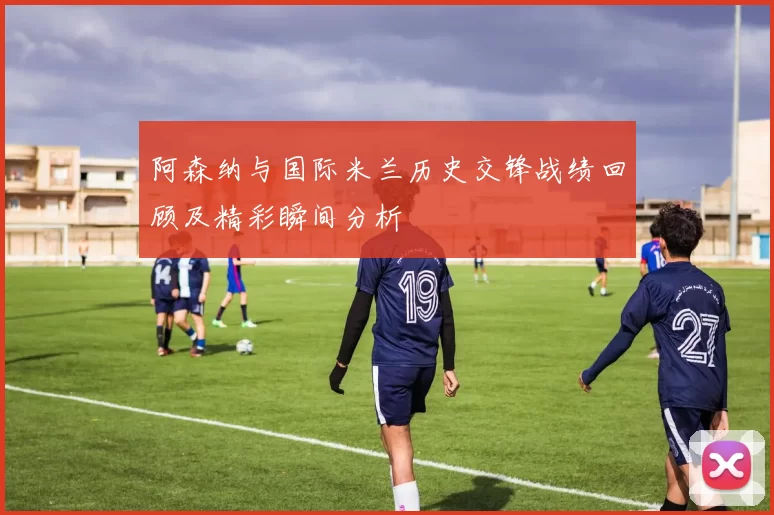 阿森纳与国际米兰历史交锋战绩回顾及精彩瞬间分析