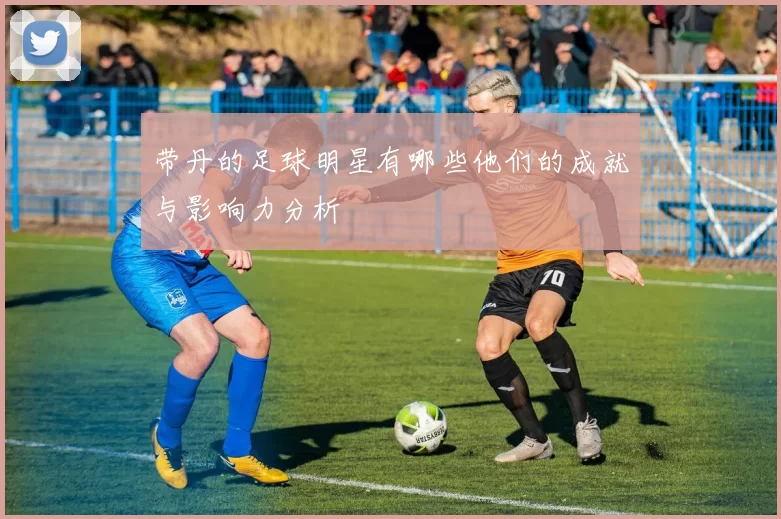 带丹的足球明星有哪些他们的成就与影响力分析