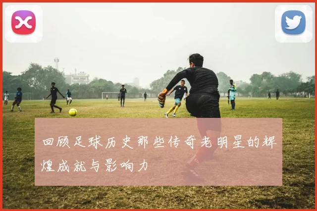 回顾足球历史那些传奇老明星的辉煌成就与影响力
