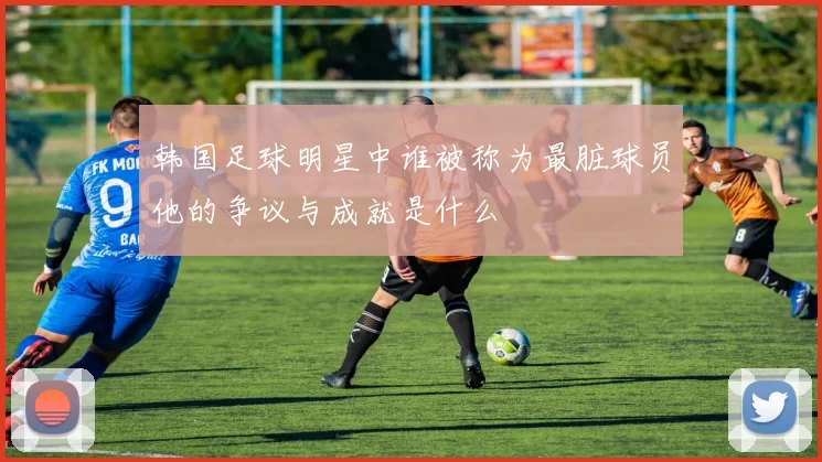 韩国足球明星中谁被称为最脏球员他的争议与成就是什么