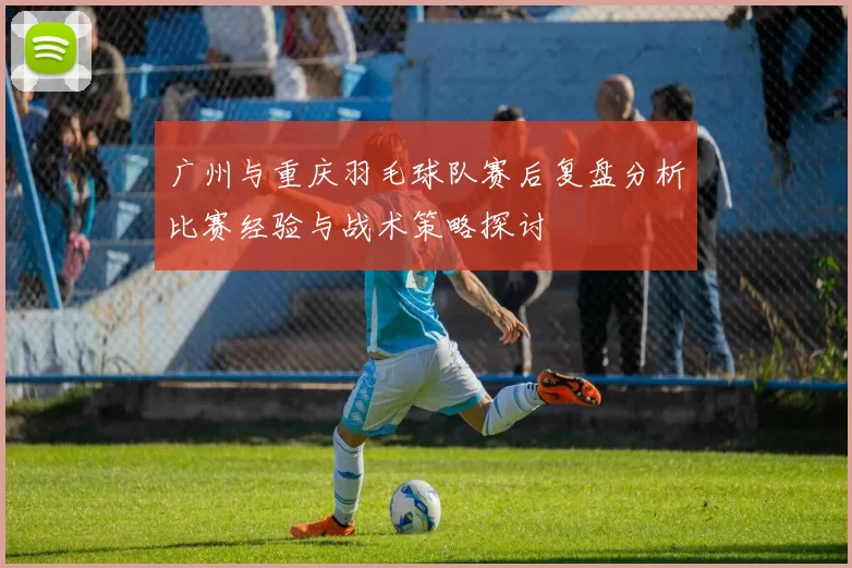 广州与重庆羽毛球队赛后复盘分析比赛经验与战术策略探讨