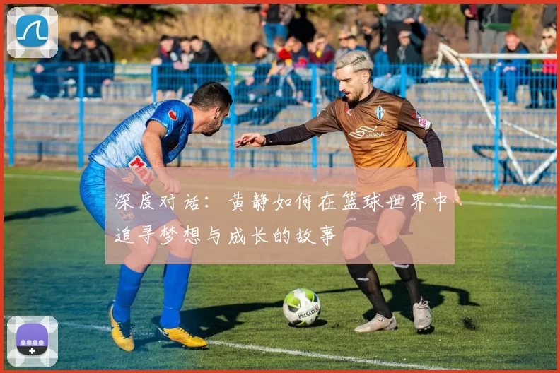 深度对话：黄静如何在篮球世界中追寻梦想与成长的故事