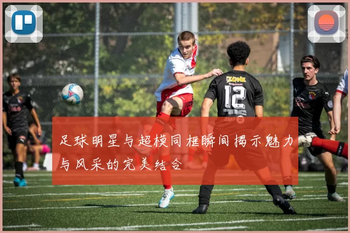 足球明星与超模同框瞬间揭示魅力与风采的完美结合