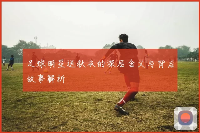足球明星送秋衣的深层含义与背后故事解析