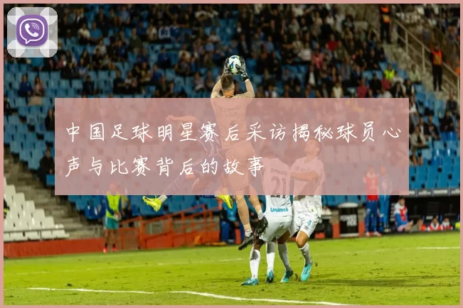 中国足球明星赛后采访揭秘球员心声与比赛背后的故事