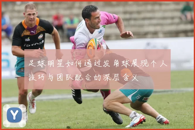 足球明星如何通过发角球展现个人技巧与团队配合的深层含义