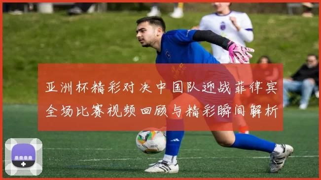 亚洲杯精彩对决中国队迎战菲律宾全场比赛视频回顾与精彩瞬间解析