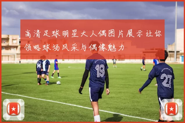 高清足球明星大人偶图片展示让你领略球场风采与偶像魅力