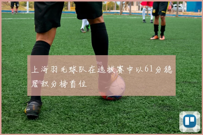 上海羽毛球队在选拔赛中以61分稳居积分榜首位
