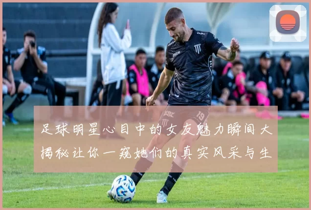 足球明星心目中的女友魅力瞬间大揭秘让你一窥她们的真实风采与生活
