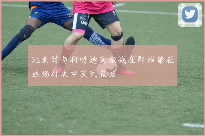 比利时与科特迪瓦激战在即谁能在这场对决中笑到最后